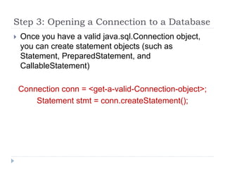 Step 3: Opening a Connection to a Database
 Once you have a valid java.sql.Connection object,
you can create statement objects (such as
Statement, PreparedStatement, and
CallableStatement)
Connection conn = <get-a-valid-Connection-object>;
Statement stmt = conn.createStatement();
 