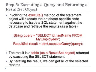 Step 5: Executing a Query and Returning a
ResultSet Object
 Invoking the execute() method of the statement
object will execute the database-specific code
necessary to issue a SQL statement against the
database and retrieve the results (as a table)
String query = "SELECT id, lastName FROM
MyEmployees";
ResultSet result = stmt.executeQuery(query);
 The result is a table (as a ResultSet object) returned
by executing the SELECT statement
 By iterating the result, we can get all of the selected
records
 