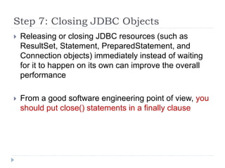 Step 7: Closing JDBC Objects
 Releasing or closing JDBC resources (such as
ResultSet, Statement, PreparedStatement, and
Connection objects) immediately instead of waiting
for it to happen on its own can improve the overall
performance
 From a good software engineering point of view, you
should put close() statements in a finally clause
 