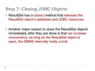 Step 7: Closing JDBC Objects
 ResultSet has a close() method that releases the
ResultSet object’s database and JDBC resources
 Another major reason to close the ResultSet objects
immediately after they are done is that we increase
concurrency; as long as the ResultSet object is
open, the DBMS internally holds a lock
 