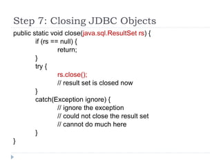 Step 7: Closing JDBC Objects
public static void close(java.sql.ResultSet rs) {
if (rs == null) {
return;
}
try {
rs.close();
// result set is closed now
}
catch(Exception ignore) {
// ignore the exception
// could not close the result set
// cannot do much here
}
}
 
