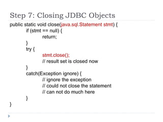 Step 7: Closing JDBC Objects
public static void close(java.sql.Statement stmt) {
if (stmt == null) {
return;
}
try {
stmt.close();
// result set is closed now
}
catch(Exception ignore) {
// ignore the exception
// could not close the statement
// can not do much here
}
}
 