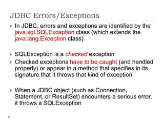 JDBC Errors/Exceptions
 In JDBC, errors and exceptions are identified by the
java.sql.SQLException class (which extends the
java.lang.Exception class)
 SQLException is a checked exception
 Checked exceptions have to be caught (and handled
properly) or appear in a method that specifies in its
signature that it throws that kind of exception
 When a JDBC object (such as Connection,
Statement, or ResultSet) encounters a serious error,
it throws a SQLException
 