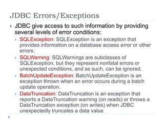 JDBC Errors/Exceptions
 JDBC give access to such information by providing
several levels of error conditions:
 SQLException: SQLException is an exception that
provides information on a database access error or other
errors.
 SQLWarning: SQLWarnings are subclasses of
SQLException, but they represent nonfatal errors or
unexpected conditions, and as such, can be ignored.
 BatchUpdateException: BatchUpdateException is an
exception thrown when an error occurs during a batch
update operation.
 DataTruncation: DataTruncation is an exception that
reports a DataTruncation warning (on reads) or throws a
DataTruncation exception (on writes) when JDBC
unexpectedly truncates a data value
 