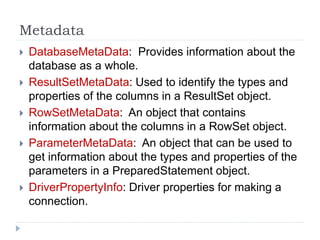 Metadata
 DatabaseMetaData: Provides information about the
database as a whole.
 ResultSetMetaData: Used to identify the types and
properties of the columns in a ResultSet object.
 RowSetMetaData: An object that contains
information about the columns in a RowSet object.
 ParameterMetaData: An object that can be used to
get information about the types and properties of the
parameters in a PreparedStatement object.
 DriverPropertyInfo: Driver properties for making a
connection.
 