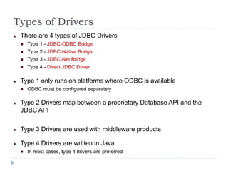 Types of Drivers
There are 4 types of JDBC Drivers
Type 1 - JDBC-ODBC Bridge
Type 2 - JDBC-Native Bridge
Type 3 - JDBC-Net Bridge
Type 4 - Direct JDBC Driver
Type 1 only runs on platforms where ODBC is available
ODBC must be configured separately
Type 2 Drivers map between a proprietary Database API and the
JDBC API
Type 3 Drivers are used with middleware products
Type 4 Drivers are written in Java
In most cases, type 4 drivers are preferred
 
