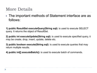 More Details
 The important methods of Statement interface are as
follows:
1) public ResultSet executeQuery(String sql): is used to execute SELECT
query. It returns the object of ResultSet.
2) public int executeUpdate(String sql): is used to execute specified query, it
may be create, drop, insert, update, delete etc.
3) public boolean execute(String sql): is used to execute queries that may
return multiple results.
4) public int[] executeBatch(): is used to execute batch of commands.
 