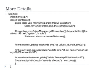 More Details
 Example
import java.sql.*;
class FetchRecord{
public static void main(String args[])throws Exception{
Class.forName("oracle.jdbc.driver.OracleDriver");
Connection con=DriverManager.getConnection("jdbc:oracle:thin:@loc
alhost:1521:xe","system","oracle");
Statement stmt=con.createStatement();
//stmt.executeUpdate("insert into emp765 values(33,'Irfan',50000)");
//int result=stmt.executeUpdate("update emp765 set name='Vimal',sal
ary=10000 where id=33");
int result=stmt.executeUpdate("delete from emp765 where id=33");
System.out.println(result+" records affected"); con.close();
}
}
 
