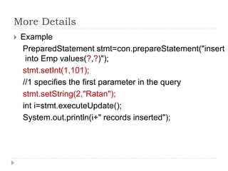 More Details
 Example
PreparedStatement stmt=con.prepareStatement("insert
into Emp values(?,?)");
stmt.setInt(1,101);
//1 specifies the first parameter in the query
stmt.setString(2,"Ratan");
int i=stmt.executeUpdate();
System.out.println(i+" records inserted");
 