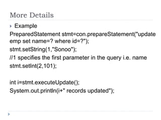 More Details
 Example
PreparedStatement stmt=con.prepareStatement("update
emp set name=? where id=?");
stmt.setString(1,"Sonoo");
//1 specifies the first parameter in the query i.e. name
stmt.setInt(2,101);
int i=stmt.executeUpdate();
System.out.println(i+" records updated");
 