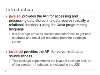 Introduction
 java.sql provides the API for accessing and
processing data stored in a data source (usually a
relational database) using the Java programming
language
 this package provides classes and interfaces to get both
database and result set metadata from the database
server
 javax.sql provides the API for server-side data
source access
 This package supplements the java.sql package and, as
of the version 1.4 release, is included in the JDK
 