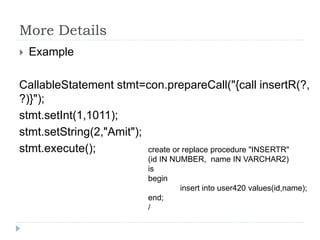 More Details
 Example
CallableStatement stmt=con.prepareCall("{call insertR(?,
?)}");
stmt.setInt(1,1011);
stmt.setString(2,"Amit");
stmt.execute(); create or replace procedure "INSERTR"
(id IN NUMBER, name IN VARCHAR2)
is
begin
insert into user420 values(id,name);
end;
/
 