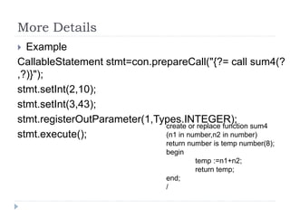 More Details
 Example
CallableStatement stmt=con.prepareCall("{?= call sum4(?
,?)}");
stmt.setInt(2,10);
stmt.setInt(3,43);
stmt.registerOutParameter(1,Types.INTEGER);
stmt.execute();
create or replace function sum4
(n1 in number,n2 in number)
return number is temp number(8);
begin
temp :=n1+n2;
return temp;
end;
/
 