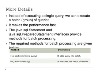 More Details
 Instead of executing a single query, we can execute
a batch (group) of queries.
 It makes the performance fast.
 The java.sql.Statement and
java.sql.PreparedStatement interfaces provide
methods for batch processing.
 The required methods for batch processing are given
below:
 