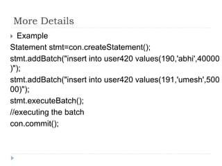 More Details
 Example
Statement stmt=con.createStatement();
stmt.addBatch("insert into user420 values(190,'abhi',40000
)");
stmt.addBatch("insert into user420 values(191,'umesh',500
00)");
stmt.executeBatch();
//executing the batch
con.commit();
 