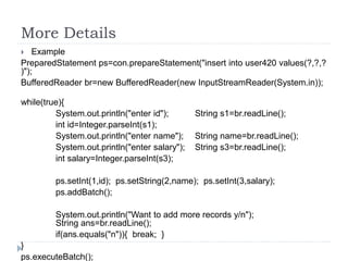 More Details
 Example
PreparedStatement ps=con.prepareStatement("insert into user420 values(?,?,?
)");
BufferedReader br=new BufferedReader(new InputStreamReader(System.in));
while(true){
System.out.println("enter id"); String s1=br.readLine();
int id=Integer.parseInt(s1);
System.out.println("enter name"); String name=br.readLine();
System.out.println("enter salary"); String s3=br.readLine();
int salary=Integer.parseInt(s3);
ps.setInt(1,id); ps.setString(2,name); ps.setInt(3,salary);
ps.addBatch();
System.out.println("Want to add more records y/n");
String ans=br.readLine();
if(ans.equals("n")){ break; }
}
ps.executeBatch();
 