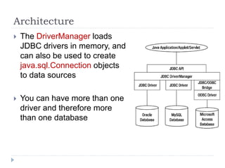 Architecture
 The DriverManager loads
JDBC drivers in memory, and
can also be used to create
java.sql.Connection objects
to data sources
 You can have more than one
driver and therefore more
than one database
 