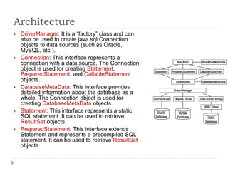 Architecture
 DriverManager: It is a “factory” class and can
also be used to create java.sql.Connection
objects to data sources (such as Oracle,
MySQL, etc.).
 Connection: This interface represents a
connection with a data source. The Connection
object is used for creating Statement,
PreparedStatement, and CallableStatement
objects.
 DatabaseMetaData: This interface provides
detailed information about the database as a
whole. The Connection object is used for
creating DatabaseMetaData objects.
 Statement: This interface represents a static
SQL statement. It can be used to retrieve
ResultSet objects.
 PreparedStatement: This interface extends
Statement and represents a precompiled SQL
statement. It can be used to retrieve ResultSet
objects.
 