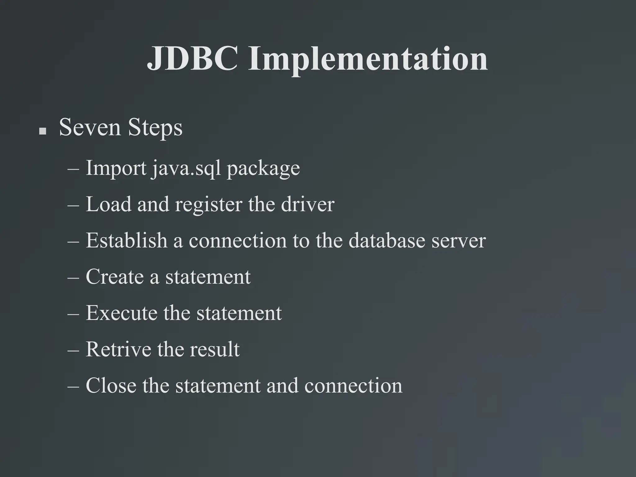 JDBC Implementation
 Seven Steps
– Import java.sql package
– Load and register the driver
– Establish a connection to the database server
– Create a statement
– Execute the statement
– Retrive the result
– Close the statement and connection
 