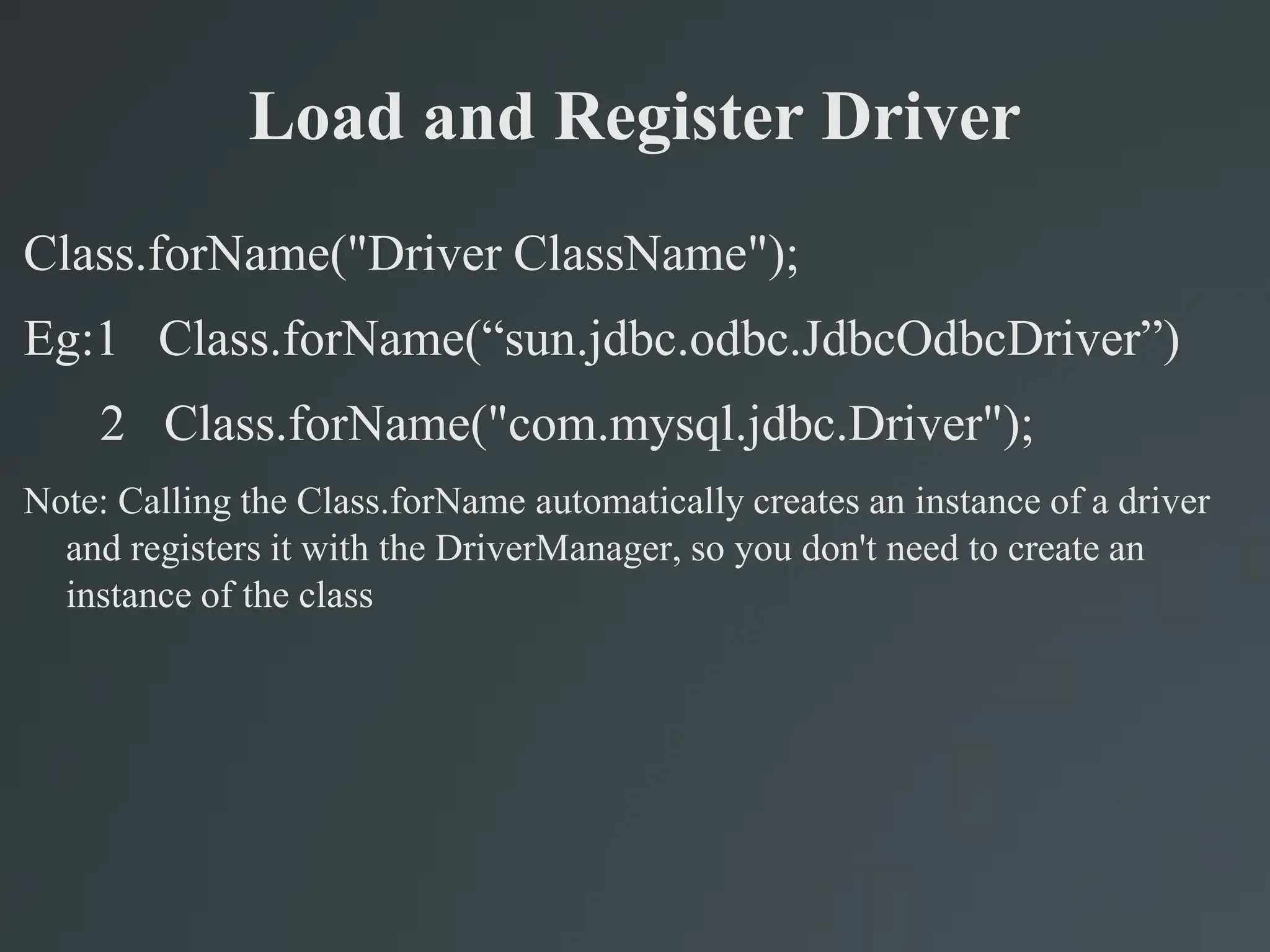 Load and Register Driver
Class.forName("Driver ClassName");
Eg:1 Class.forName(“sun.jdbc.odbc.JdbcOdbcDriver”)
2 Class.forName("com.mysql.jdbc.Driver");
Note: Calling the Class.forName automatically creates an instance of a driver
and registers it with the DriverManager, so you don't need to create an
instance of the class
 