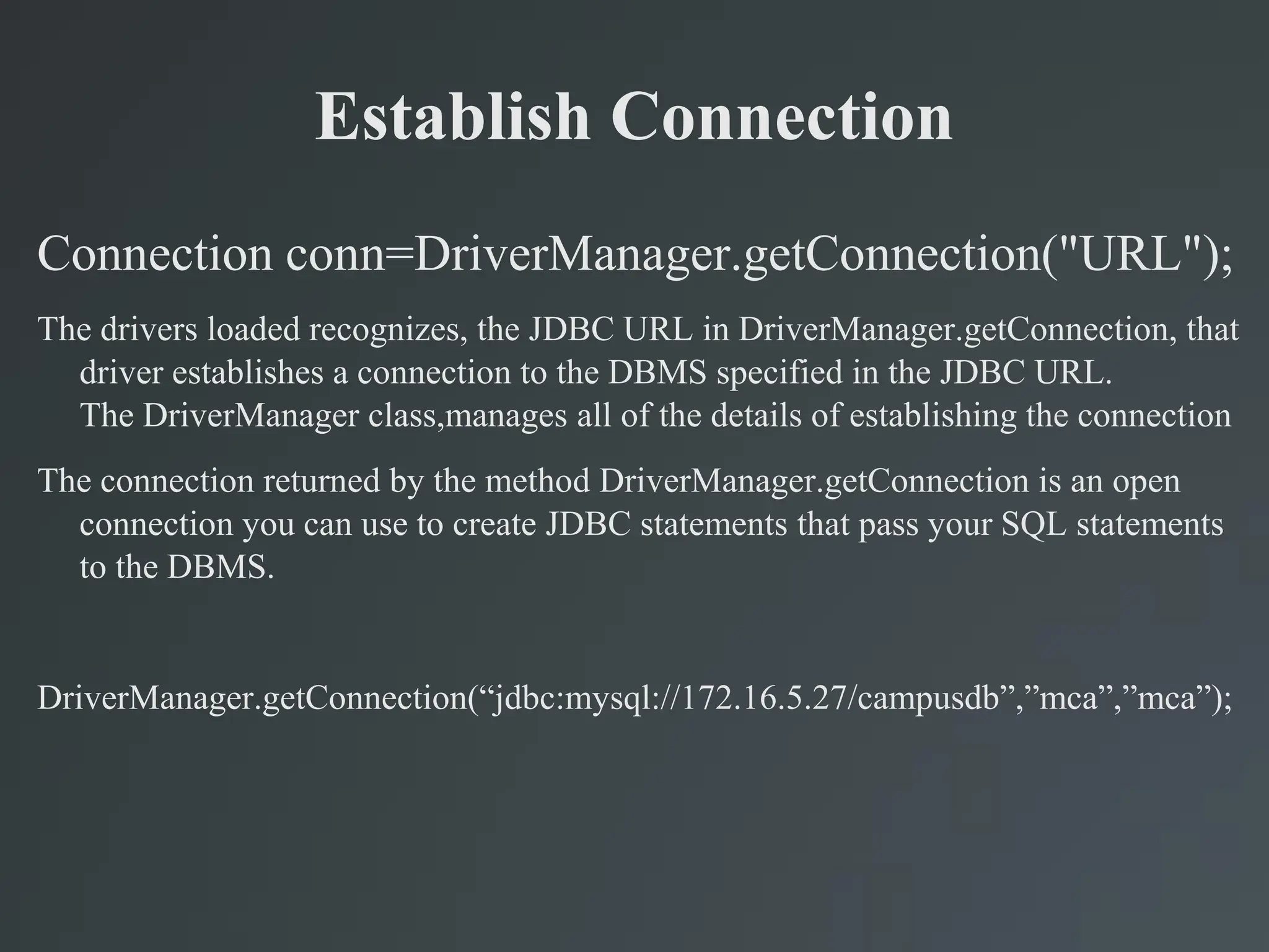Establish Connection
Connection conn=DriverManager.getConnection("URL");
The drivers loaded recognizes, the JDBC URL in DriverManager.getConnection, that
driver establishes a connection to the DBMS specified in the JDBC URL.
The DriverManager class,manages all of the details of establishing the connection
The connection returned by the method DriverManager.getConnection is an open
connection you can use to create JDBC statements that pass your SQL statements
to the DBMS.
DriverManager.getConnection(“jdbc:mysql://172.16.5.27/campusdb”,”mca”,”mca”);
 