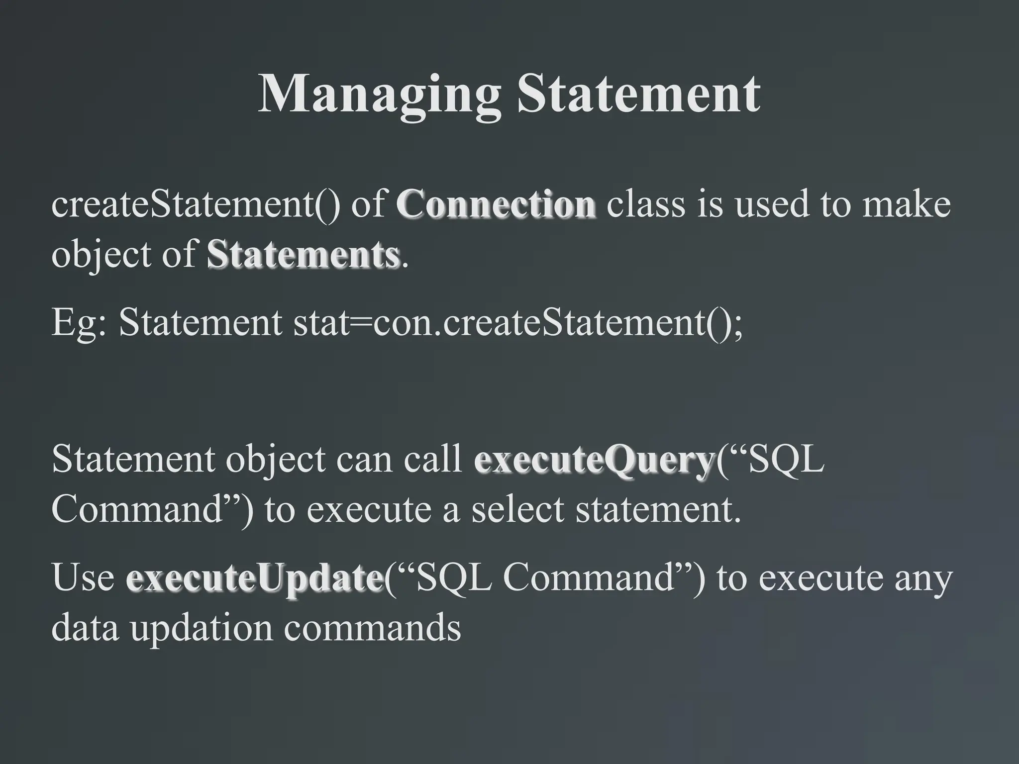 Managing Statement
createStatement() of Connection class is used to make
object of Statements.
Eg: Statement stat=con.createStatement();
Statement object can call executeQuery(“SQL
Command”) to execute a select statement.
Use executeUpdate(“SQL Command”) to execute any
data updation commands
 