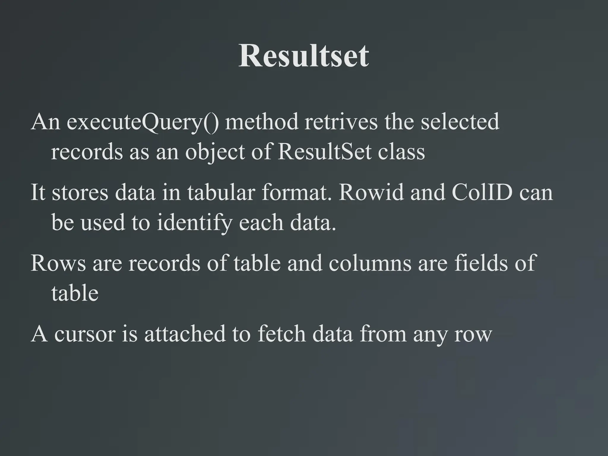 Resultset
An executeQuery() method retrives the selected
records as an object of ResultSet class
It stores data in tabular format. Rowid and ColID can
be used to identify each data.
Rows are records of table and columns are fields of
table
A cursor is attached to fetch data from any row
 