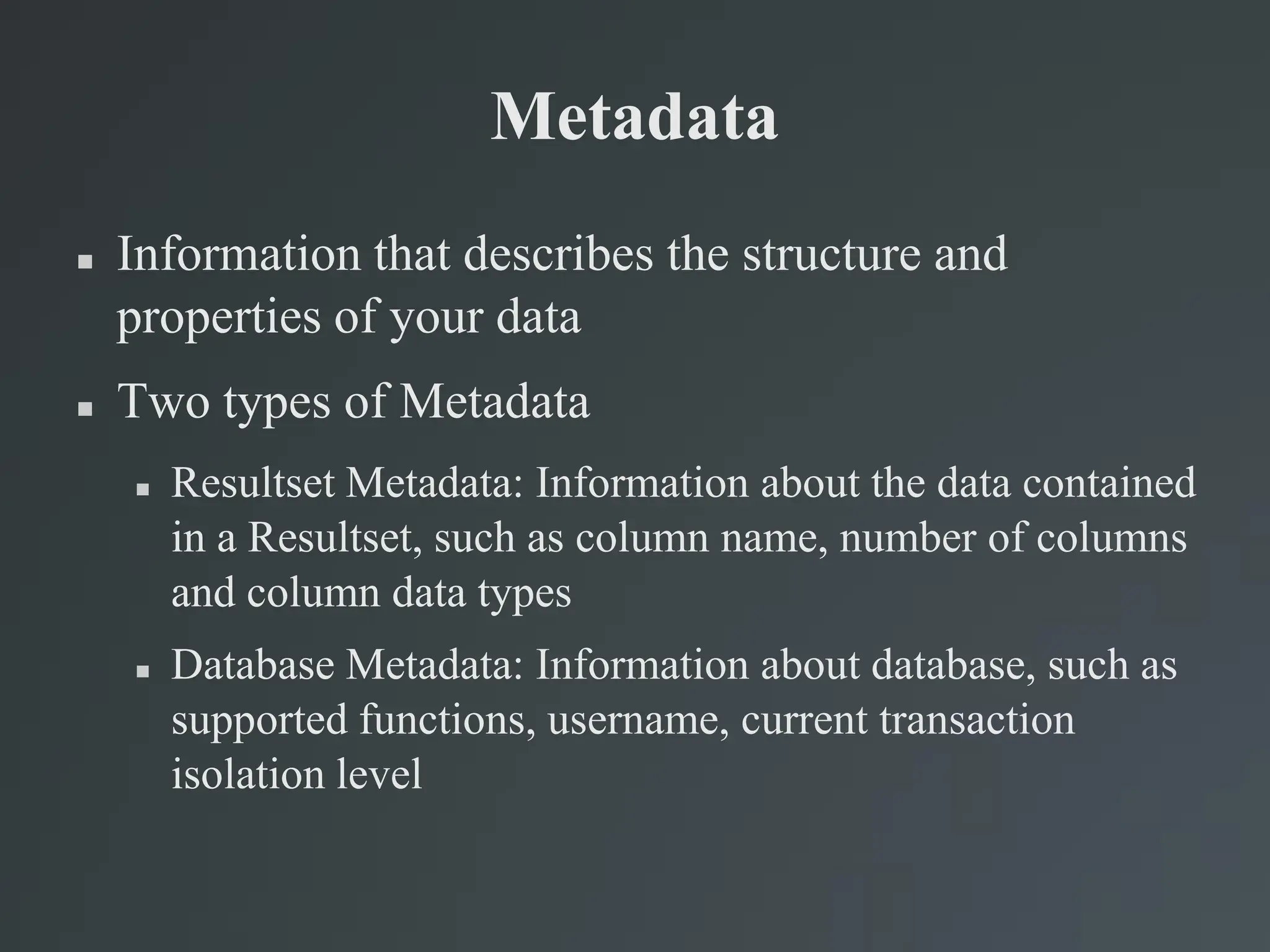 Metadata
 Information that describes the structure and
properties of your data
 Two types of Metadata
 Resultset Metadata: Information about the data contained
in a Resultset, such as column name, number of columns
and column data types
 Database Metadata: Information about database, such as
supported functions, username, current transaction
isolation level
 