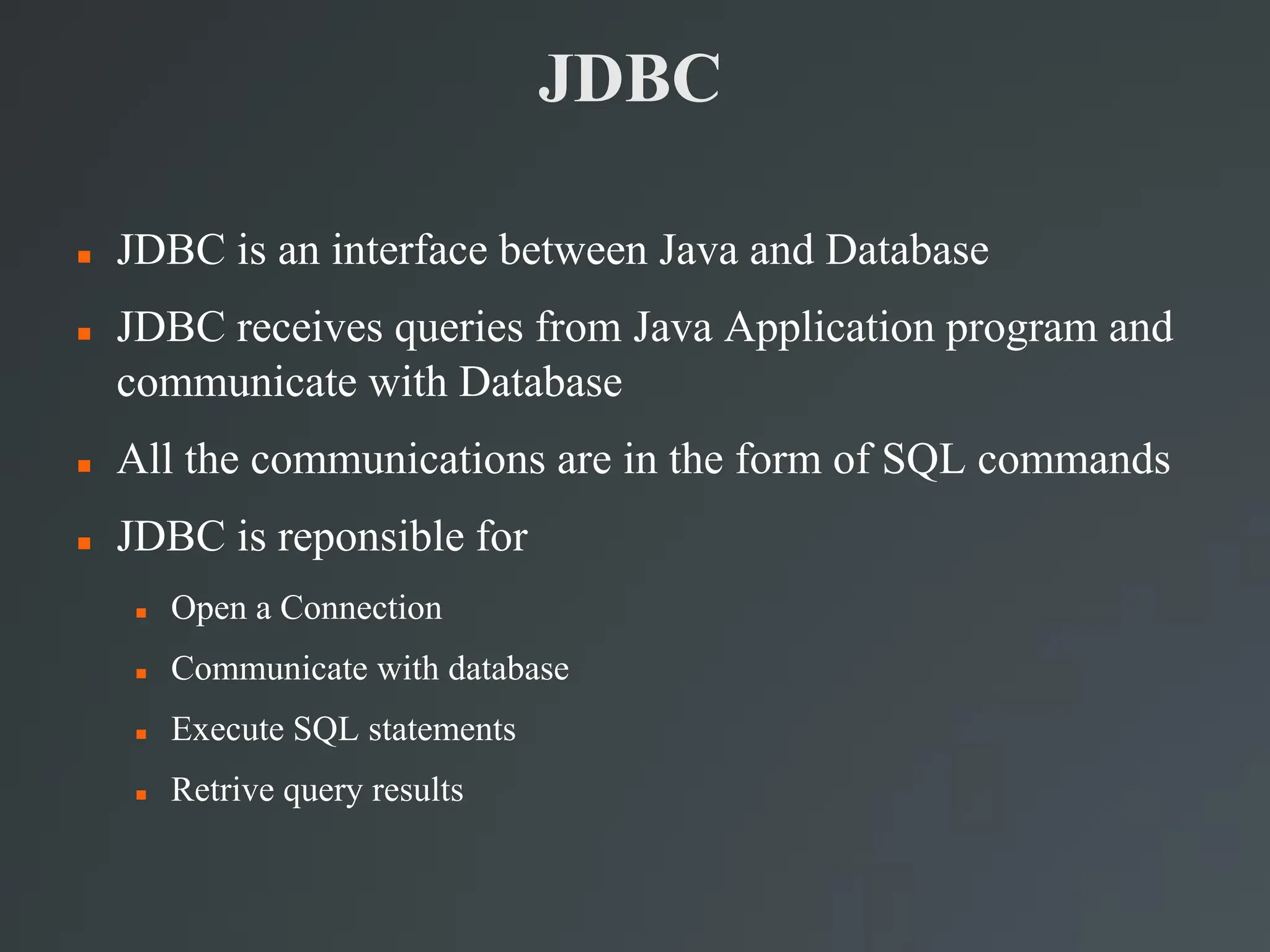 JDBC
 JDBC is an interface between Java and Database
 JDBC receives queries from Java Application program and
communicate with Database
 All the communications are in the form of SQL commands
 JDBC is reponsible for
 Open a Connection
 Communicate with database
 Execute SQL statements
 Retrive query results
 