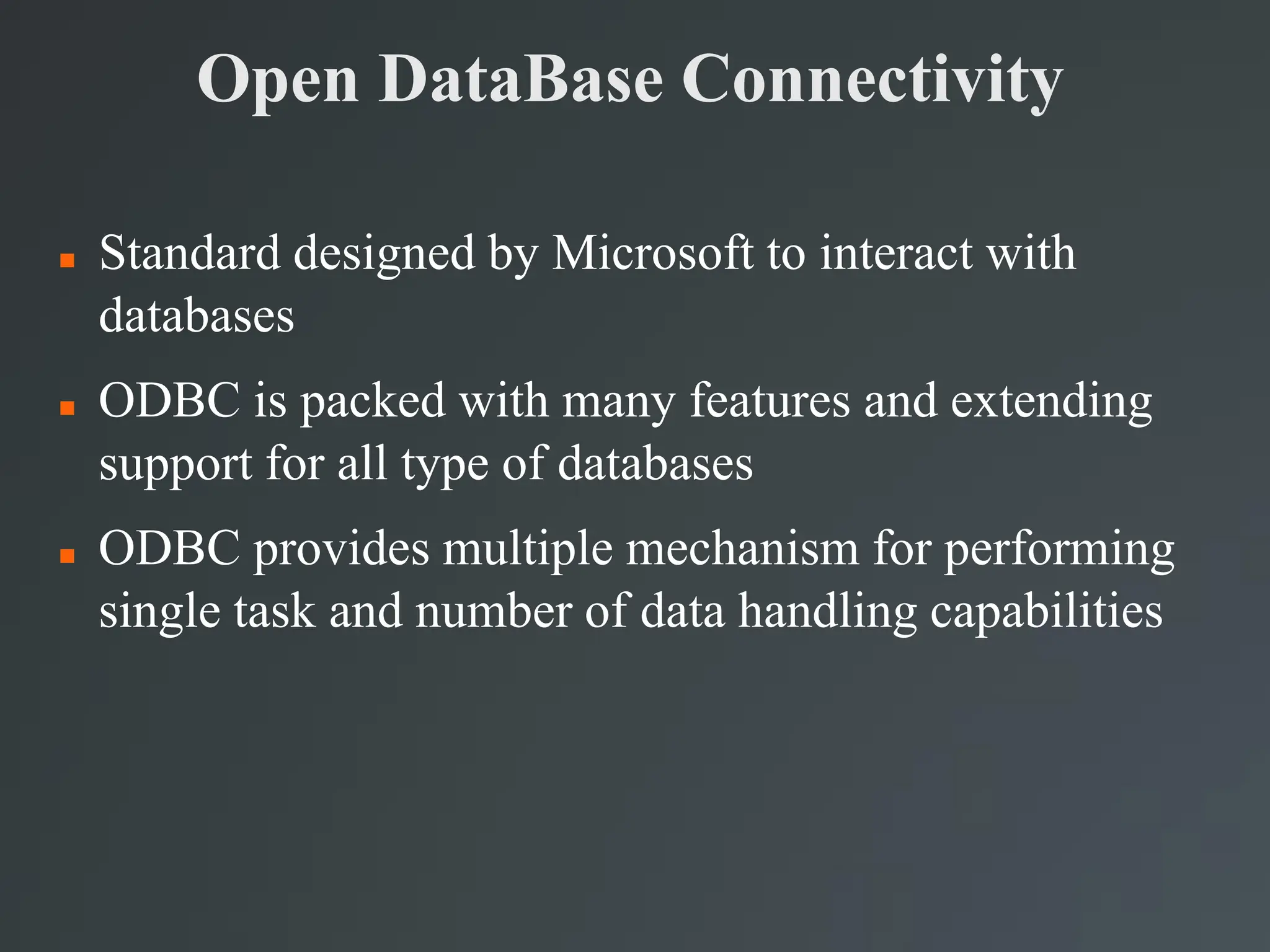 Open DataBase Connectivity
 Standard designed by Microsoft to interact with
databases
 ODBC is packed with many features and extending
support for all type of databases
 ODBC provides multiple mechanism for performing
single task and number of data handling capabilities
 