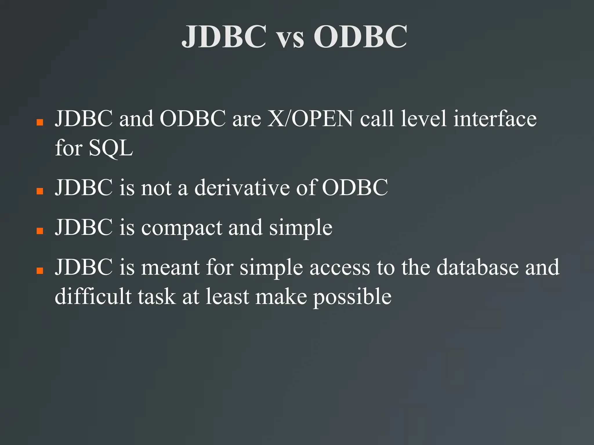 JDBC vs ODBC
 JDBC and ODBC are X/OPEN call level interface
for SQL
 JDBC is not a derivative of ODBC
 JDBC is compact and simple
 JDBC is meant for simple access to the database and
difficult task at least make possible
 