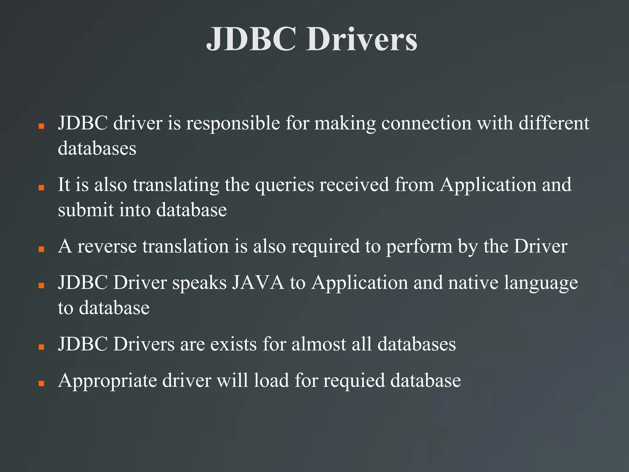 JDBC Drivers
 JDBC driver is responsible for making connection with different
databases
 It is also translating the queries received from Application and
submit into database
 A reverse translation is also required to perform by the Driver
 JDBC Driver speaks JAVA to Application and native language
to database
 JDBC Drivers are exists for almost all databases
 Appropriate driver will load for requied database
 