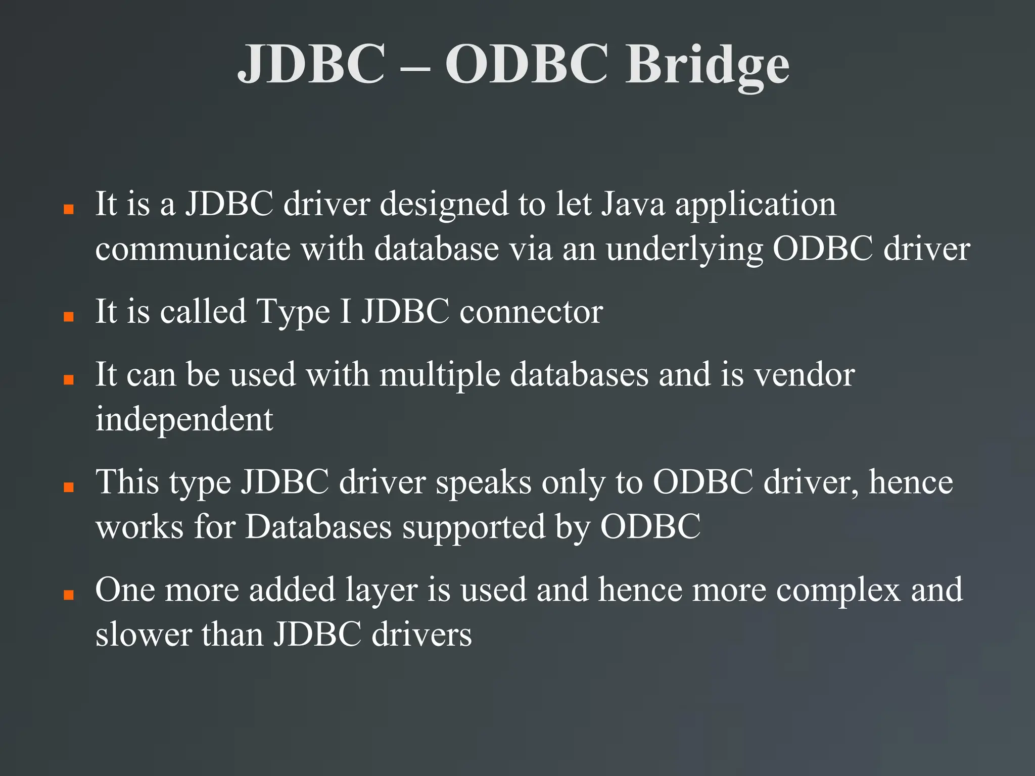 JDBC – ODBC Bridge
 It is a JDBC driver designed to let Java application
communicate with database via an underlying ODBC driver
 It is called Type I JDBC connector
 It can be used with multiple databases and is vendor
independent
 This type JDBC driver speaks only to ODBC driver, hence
works for Databases supported by ODBC
 One more added layer is used and hence more complex and
slower than JDBC drivers
 