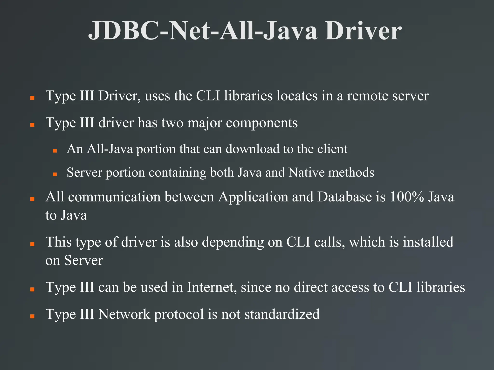 JDBC-Net-All-Java Driver
 Type III Driver, uses the CLI libraries locates in a remote server
 Type III driver has two major components
 An All-Java portion that can download to the client
 Server portion containing both Java and Native methods
 All communication between Application and Database is 100% Java
to Java
 This type of driver is also depending on CLI calls, which is installed
on Server
 Type III can be used in Internet, since no direct access to CLI libraries
 Type III Network protocol is not standardized
 