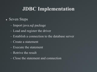 JDBC Implementation
 Seven Steps
– Import java.sql package
– Load and register the driver
– Establish a connection to the database server
– Create a statement
– Execute the statement
– Retrive the result
– Close the statement and connection
 