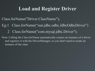 Load and Register Driver
Class.forName("Driver ClassName");
Eg:1 Class.forName(“sun.jdbc.odbc.JdbcOdbcDriver”)
2 Class.forName("com.mysql.jdbc.Driver");
Note: Calling the Class.forName automatically creates an instance of a driver
and registers it with the DriverManager, so you don't need to create an
instance of the class
 