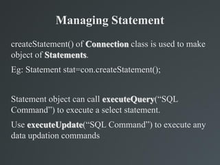 Managing Statement
createStatement() of Connection class is used to make
object of Statements.
Eg: Statement stat=con.createStatement();
Statement object can call executeQuery(“SQL
Command”) to execute a select statement.
Use executeUpdate(“SQL Command”) to execute any
data updation commands
 