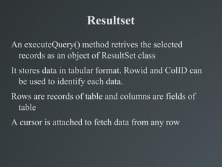 Resultset
An executeQuery() method retrives the selected
records as an object of ResultSet class
It stores data in tabular format. Rowid and ColID can
be used to identify each data.
Rows are records of table and columns are fields of
table
A cursor is attached to fetch data from any row
 