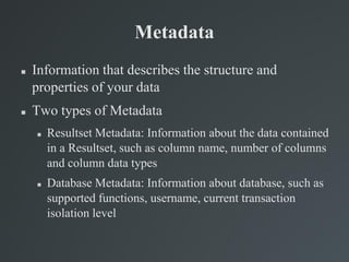 Metadata
 Information that describes the structure and
properties of your data
 Two types of Metadata
 Resultset Metadata: Information about the data contained
in a Resultset, such as column name, number of columns
and column data types
 Database Metadata: Information about database, such as
supported functions, username, current transaction
isolation level
 