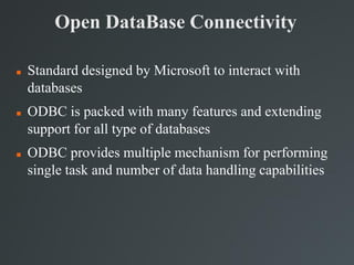 Open DataBase Connectivity
 Standard designed by Microsoft to interact with
databases
 ODBC is packed with many features and extending
support for all type of databases
 ODBC provides multiple mechanism for performing
single task and number of data handling capabilities
 