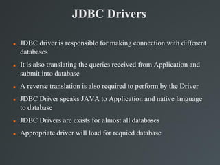 JDBC Drivers
 JDBC driver is responsible for making connection with different
databases
 It is also translating the queries received from Application and
submit into database
 A reverse translation is also required to perform by the Driver
 JDBC Driver speaks JAVA to Application and native language
to database
 JDBC Drivers are exists for almost all databases
 Appropriate driver will load for requied database
 