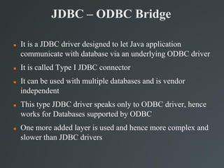 JDBC – ODBC Bridge
 It is a JDBC driver designed to let Java application
communicate with database via an underlying ODBC driver
 It is called Type I JDBC connector
 It can be used with multiple databases and is vendor
independent
 This type JDBC driver speaks only to ODBC driver, hence
works for Databases supported by ODBC
 One more added layer is used and hence more complex and
slower than JDBC drivers
 