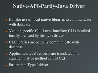 Native-API-Partly-Java Driver
 It make use of local native libraries to communicate
with database
 Vendor specific Call Level Interface(CLI) installed
locally are used by this type driver
 CLI libraries are actually communicate with
database
 Application level requests are translated into
equallent native method call of CLI
 Faster than Type I driver
 