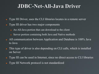 JDBC-Net-All-Java Driver
 Type III Driver, uses the CLI libraries locates in a remote server
 Type III driver has two major components
 An All-Java portion that can download to the client
 Server portion containing both Java and Native methods
 All communication between Application and Database is 100% Java
to Java
 This type of driver is also depending on CLI calls, which is installed
on Server
 Type III can be used in Internet, since no direct access to CLI libraries
 Type III Network protocol is not standardized
 
