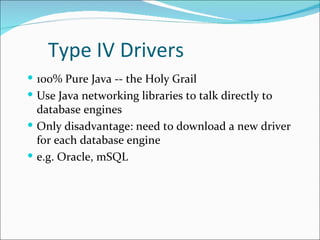 Type IV Drivers
 100% Pure Java -- the Holy Grail
 Use Java networking libraries to talk directly to
  database engines
 Only disadvantage: need to download a new driver
  for each database engine
 e.g. Oracle, mSQL
 