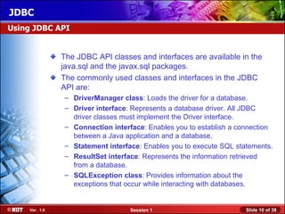 JDBC
Using JDBC API


               The JDBC API classes and interfaces are available in the
               java.sql and the javax.sql packages.
               The commonly used classes and interfaces in the JDBC
               API are:
               – DriverManager class: Loads the driver for a database.
               – Driver interface: Represents a database driver. All JDBC
                 driver classes must implement the Driver interface.
               – Connection interface: Enables you to establish a connection
                 between a Java application and a database.
               – Statement interface: Enables you to execute SQL statements.
               – ResultSet interface: Represents the information retrieved
                 from a database.
               – SQLException class: Provides information about the
                 exceptions that occur while interacting with databases.


    Ver. 1.0                      Session 1                         Slide 10 of 38
 
