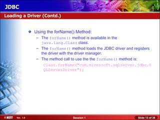 JDBC
Loading a Driver (Contd.)


                Using the forName() Method:
                – The forName() method is available in the
                  java.lang.Class class.
                – The forName() method loads the JDBC driver and registers
                  the driver with the driver manager.
                – The method call to use the the forName() method is:
                   Class.forName("com.microsoft.sqlserver.jdbc.S
                   QLServerDriver");




     Ver. 1.0                     Session 1                        Slide 13 of 38
 