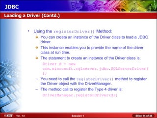 JDBC
Loading a Driver (Contd.)


                •   Using the registerDriver() Method:
                      You can create an instance of the Driver class to load a JDBC
                      driver.
                      This instance enables you to provide the name of the driver
                      class at run time.
                      The statement to create an instance of the Driver class is:
                       Driver d = new
                       com.microsoft.sqlserver.jdbc.SQLServerDriver(
                       );
                    – You need to call the registerDriver() method to register
                      the Driver object with the DriverManager.
                    – The method call to register the Type 4 driver is:
                       DriverManager.registerDriver(d);




     Ver. 1.0                           Session 1                          Slide 14 of 38
 