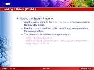 JDBC
Loading a Driver (Contd.)


                Setting the System Property:
                – Add the driver name to the jdbc.drivers system property to
                  load a JDBC driver.
                – Use the –D command line option to set the system property on
                  the command line.
                – The command to set the system property is:
                    java –Djdbc.drivers=
                    com.microsoft.sqlserver.jdbc.SQLServerDriver
                    SampleApplication




     Ver. 1.0                      Session 1                          Slide 15 of 38
 
