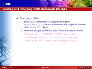 JDBC
Creating and Executing JDBC Statements (Contd.)


                Querying a table:
                 – The SELECT statement is executed using the
                   executeQuery() method and returns the output in the form
                   of a ResultSet object.
                 – The code snippet to retrieve data from the Authors table is:
                    String str = "SELECT * FROM Authors";
                    Statement stmt = con.createStatement();
                    ResultSet rs = stmt.executeQuery(str);




     Ver. 1.0                        Session 1                          Slide 19 of 38
 